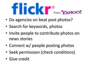 • Do agencies on beat post photos?
• Search for keywords, photos
• Invite people to contribute photos on
news stories
• Connect w/ people posting photos
• Seek permission (check conditions)
• Give credit
 