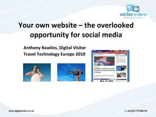 Your own website – the overlooked opportunity for social media Anthony Rawlins, Digital Visitor Travel Technology Europe 2010 