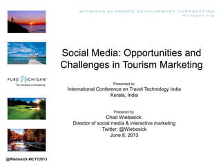 Social Media: Opportunities and
Challenges in Tourism Marketing
Presented to:
International Conference on Travel Technology India
Kerala, India
Prepared by:
Chad Wiebesick
Director of social media & interactive marketing
Twitter: @Wiebesick
June 8, 2013
@Wiebesick #ICTT2013
 