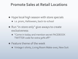 Promote Sales at Retail LocationsHype local high season with store specials i.e. prom, Halloween, back-to-schoolRun “in-store only” give-aways to create exclusiveness“Come in today and mention secret FACEBOOK TWITTER code for extra 50% off!”Feature theme of the weekVintage t-shirts, Living Room Make-over, New Suit