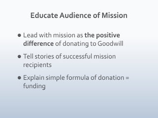 Educate Audience of MissionLead with mission as the positive difference of donating to GoodwillTell stories of successful mission recipientsExplain simple formula of donation = funding 