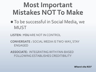 Most Important Mistakes NOT To MakeTo be successful in Social Media, we MUSTLISTEN : YOU ARE NOT IN CONTROL CONVERSATE : SOCIAL MEDIA IS TWO-WAY, STAY ENGAGEDASSOCIATE:  INTEGRATING WITH FAN-BASED FOLLOWING ESTABLISHES CREDITIBILITYWhere’s the ROI?