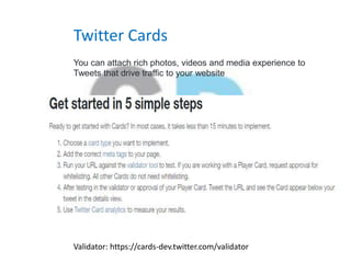 Twitter Cards
You can attach rich photos, videos and media experience to
Tweets that drive traffic to your website
Validator: https://cards-dev.twitter.com/validator
 