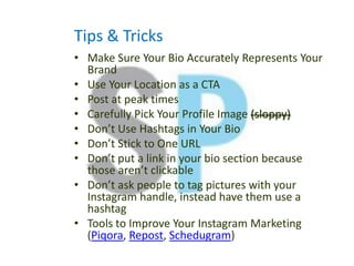 Tips & Tricks
• Make Sure Your Bio Accurately Represents Your
Brand
• Use Your Location as a CTA
• Post at peak times
• Carefully Pick Your Profile Image (sloppy)
• Don’t Use Hashtags in Your Bio
• Don’t Stick to One URL
• Don’t put a link in your bio section because
those aren’t clickable
• Don’t ask people to tag pictures with your
Instagram handle, instead have them use a
hashtag
• Tools to Improve Your Instagram Marketing
(Piqora, Repost, Schedugram)
 