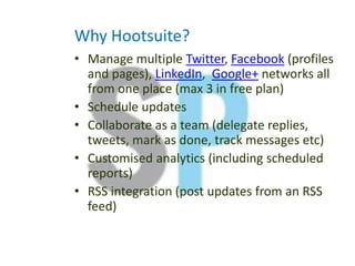 Why Hootsuite?
• Manage multiple Twitter, Facebook (profiles
and pages), LinkedIn, Google+ networks all
from one place (max 3 in free plan)
• Schedule updates
• Collaborate as a team (delegate replies,
tweets, mark as done, track messages etc)
• Customised analytics (including scheduled
reports)
• RSS integration (post updates from an RSS
feed)
 