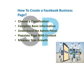 How To Create a Facebook Business
Page?
• Choose a Classification
• Complete Basic Information
• Understand the Admin Panel
• Populate Page With Content
• Measure Your Growth
 