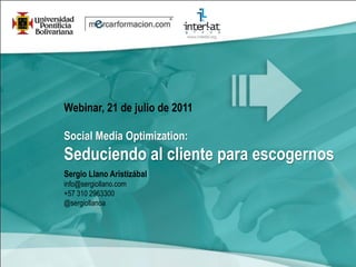 Webinar, 21 de julio de 2011

Social Media Optimization:
Seduciendo al cliente para escogernos
Sergio Llano Aristizábal
info@sergiollano.com
+57 310 2963300
@sergiollanoa
 