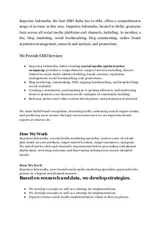 Imperion Infomedia, the best SMO India has to offer, offers a comprehensive
range of services in this area. Imperion Infomedia, located in Delhi, generates
buzz across all social media platforms and channels, including, to mention a
few, blog marketing, social bookmarking, blog commenting, online brand
reputation management, research and analysis, and promotions.
We Provide SMO Services
● Imperion Infomedia, India's leading social media optimization
company, provides a comprehensive range of services including, but not
limited to social media identity building, brand creation, reputation
management, social bookmarking, and promotions.
● Blog marketing, commenting, SEO, tagging, bookmarking, and bespoke blogs
are all available.
● Creating a community, participating in it, gaining followers, and motivating
them to promote your business are all examples of community building.
● Releases, picture and video content development, and promotion of material
We assist build brand recognition, attracting traffic, enhancing search engine results,
and producing more income through conversions since we are experienced and
experts at what we do.
How We Work
Imperion Infomedia, a social media marketing specialist, creates a one-of-a-kind
plan based on your products, target market location, target consumers, and goals.
We match tactics with each channel's requirements before proceeding with phased
deployment, reviewing outcomes and fine-tuning techniques to ensure intended
results.
How We Do It
Imperion Infomedia, your trusted social media marketing specialist, approaches the
process in a logical and planned manner:
Based on research and data, we develop strategies.
● We develop concepts as well as a strategy for implementation.
● We develop concepts as well as a strategy for implementation.
● Experts oversee social media implementation, which is done in phases.
 