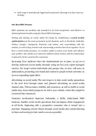 ● Each stage is meticulously logged and monitored, allowing us to fine-tuneour
strategy.
Our Best SMO Process
SMO solutions are modular and intended to be both inexpensive and effective in
obtaining desired results using the finest SMO techniques.
Posting and sharing on social media We begin by establishing a social media
optimization on the most prominent social channels, such as Facebook, LinkedIn,
Twitter, Google+, Instagram, Pinterest, and others, and cross-linking with the
website, as well as blog creation and commenting activities that all tie together. If you
have a social media presence, we conduct audits to assess your status and enhance
your profiles. Our articles are written by skilled content writers, and the information
is skewed to fit the social media vernacular.
Increasing Your Audience Once the fundamentals are in place, we go on to
develop audiences across media channels using our low-cost, expert-managed
services. We target certain individuals and groups who, in turn, will serve as
ambassadors, promoting your brand and content to people in their networks in
an ever-expanding ripple effect.
Advertising on social media The next stage is to take social media promotions
to the next level through smart and planned advertising on social media
channel sites. This increases visibility and awareness, as well as traffic to social
media sites, from which prospects are led to your website, where they might be
converted into consumers.
Customer involvement Imperion Infomedia, a Delhi, India-based SMO
business, handles social media operations that encompass client engagement
at all levels, beginning with a prospective consumer who is turned into a
purchase. Engaging current clients through social media also entails listening
to them and reacting to their needs as soon as possible.
 