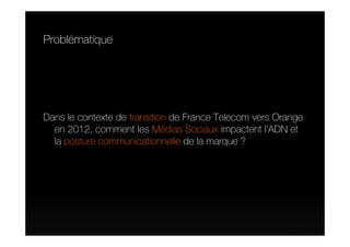 Problématique




Dans le contexte de transition de France Telecom vers Orange
  en 2012, comment les Médias Sociaux impactent l’ADN et
  la posture communicationnelle de la marque ?
 