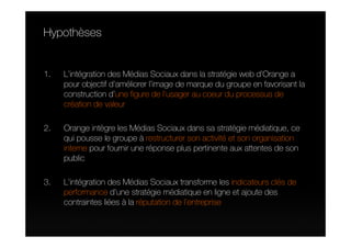 Hypothèses


1.   L’intégration des Médias Sociaux dans la stratégie web d’Orange a
     pour objectif d’améliorer l’image de marque du groupe en favorisant la
     construction d’une figure de l’usager au coeur du processus de
     création de valeur

2.   Orange intègre les Médias Sociaux dans sa stratégie médiatique, ce
     qui pousse le groupe à restructurer son activité et son organisation
     interne pour fournir une réponse plus pertinente aux attentes de son
     public

3.   L’intégration des Médias Sociaux transforme les indicateurs clés de
     performance d’une stratégie médiatique en ligne et ajoute des
     contraintes liées à la réputation de l’entreprise
 
