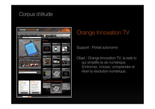 Corpus d’étude


                 Orange Innovation TV

                 Support : Portail autonome

                 Objet : Orange Innovation TV, la web tv
                   qui simplifie la vie numérique.
                   S’informer, innover, comprendre et
                   rêver la révolution numérique.
 