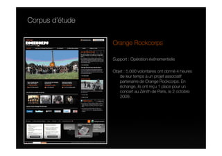 Corpus d’étude


                 Orange Rockcorps

                 Support : Opération événementielle

                 Objet : 5.000 volontaires ont donné 4 heures
                    de leur temps à un projet associatif
                    partenarire de Orange Rockcorps. En
                    échange, ils ont reçu 1 place pour un
                    concert au Zénith de Paris, le 2 octobre
                    2009.
 