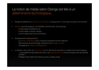 La notion de média selon Orange est liée à un
déterminisme technologique.

 Orange est détenteur du canal de communication. Le groupe est un « fournisseur d’outils à communiquer »

 Artefacts de la Convergence, de la Mobilité, de la Proximité, de la Synergie
  - La technologie simplifierait la vie
  - La technologie unirait les individus
  - La technologie serait source d’émotions

 Soubassements théoriques liés à :
  - La pensée cybernétique et du concept de symbiose Homme / Machine
  - Rêve baroque de la technologie unificatrice et du langage universel
  - L’émergence d’ « Hommes Médiatiques »

 La définition de la notion de Communauté qui en découle est aussi liée à un déterminisme technologique.
  - « Toute plateforme permettant de créer ou de supporter des liens et des échanges entre des identités
      virtuelles. »
  - Privilégier le lien plutôt que l’individu au sein du réseau social
 