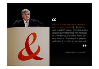 “
A la fin, il faudra qu’on ait quelque
part un réseau social […] c’est là
qu’il y a de la valeur. Tous les autres
acteurs se mettent sur nos réseaux
et cherchent à tirer de la valeur de
nos réseaux. Si je ne participe pas
au festin, à la sortie, je termine mal.


                                     ”
              Didier Lombard, 27 mai 2009
 