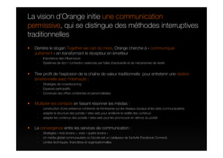 La vision d’Orange initie une communication
permissive, qui se distingue des méthodes interruptives
traditionnelles
  Derrière le slogan Together we can do more, Orange cherche à « communiquer
  autrement » en transformant le récepteur en émetteur
   -   Importance des influenceurs
   -   Systèmes de don / contredon cadencés par l’idée d’exclusivité et de mécanismes de rareté


  Tirer profit de l’explosion de la chaîne de valeur traditionnelle pour entretenir une relation
  émotionnelle avec l’internaute :
   -   Stratégies de crowdsourcing
   -   Espaces participatifs
   -   Construire des offres cohérentes et personnalisées


  Multiplier les contacts en faisant résonner les médias :
   -   construction d'une présence cohérente de l'entreprise sur les réseaux sociaux et les sites communautaires
   -   adapter la structure des portails / sites web pour améliorer la viralité des contenus
   -   adapter les contenus des portails / sites web pour les promouvoir en dehors du portail


  La convergence entre les services de communication :
   -   Stratégies « trois écrans », voire « quatre écrans »
   -   Un média global communautaire où l’accès est un catalyseur de l’activité (Facebook Connect)
   -   Limites techniques, financières et organisationnelles
 