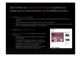 Des formes de ruptures énonciatives s’opèrent au
travers de la communication sur les Médias Sociaux

  Formes d’amateurismes feintes :
   - un traitement photographique en rupture avec les visuels habituellement utilisés par la
      marque
   - Caractère informel et spontané des vidéos : plan séquences.
   - Matériel photographique et audiovisuel utilisé, grand public et non-professionnel: appareil
      photo numérique basse définition, caméraphone.

  Logiques d’abondance de contenus

  Un discours contrôlé, en contradiction avec la vision
  du groupe :
   - une séparation entre la marque, les prospects
      et les lecteurs
   - une distinction selon les supports : contenus
      « amateurs » marginalisés sur les services tiers.
   - Formalisation de l’écriture en fonction du
      support : vouvoiement vs tutoiement,
      exagération de la ponctuation, formes d’oralité
      et marques émotionnelles, abréviations, …
                                                             http://www.flickr.com/photos/orangerockcorpsfrance
 