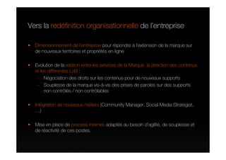 Vers la redéfinition organisationnelle de l’entreprise

  Dimensionnement de l’entreprise pour répondre à l’extension de la marque sur
  de nouveaux territoires et propriétés en ligne

  Evolution de la relation entre les services de la Marque, la direction des contenus
  et les différentes LoB :
   - Négociation des droits sur les contenus pour de nouveaux supports
   - Souplesse de la marque vis-à-vis des prises de paroles sur des supports
       non contrôlés / non contrôlables

  Intégration de nouveaux métiers (Community Manager, Social Media Strategist,
  …)

  Mise en place de process internes adaptés au besoin d’agilité, de souplesse et
  de réactivité de ces postes.
 