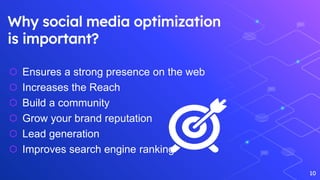 Why social media optimization
is important?
10
⬡ Ensures a strong presence on the web
⬡ Increases the Reach
⬡ Build a community
⬡ Grow your brand reputation
⬡ Lead generation
⬡ Improves search engine ranking
 