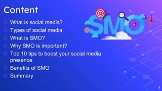 3
Content
⬡ What is social media?
⬡ Types of social media
⬡ What is SMO?
⬡ Why SMO is important?
⬡ Top 10 tips to boost your social media
presence
⬡ Benefits of SMO
⬡ Summary
 