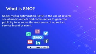 What is SMO?
9
Social media optimization (SMO) is the use of several
social media outlets and communities to generate
publicity to increase the awareness of a product,
service brand or event.
 