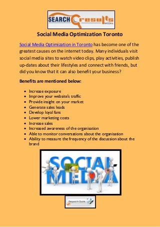 Social Media Optimization Toronto
Social Media Optimization in Toronto has become one of the
greatest causes on the internet today. Many individuals visit
social media sites to watch video clips, play activities, publish
up-dates about their lifestyles and connect with friends, but
did you know that it can also benefit your business?
Benefits are mentioned below:

     Increase exposure
     Improve your website's traffic
     Provide insight on your market
     Generate sales leads
     Develop loyal fans
     Lower marketing costs
     Increase sales
     Increased awareness of the organisation
     Able to monitor conversations about the organisation
     Ability to measure the frequency of the discussion about the
      brand
 