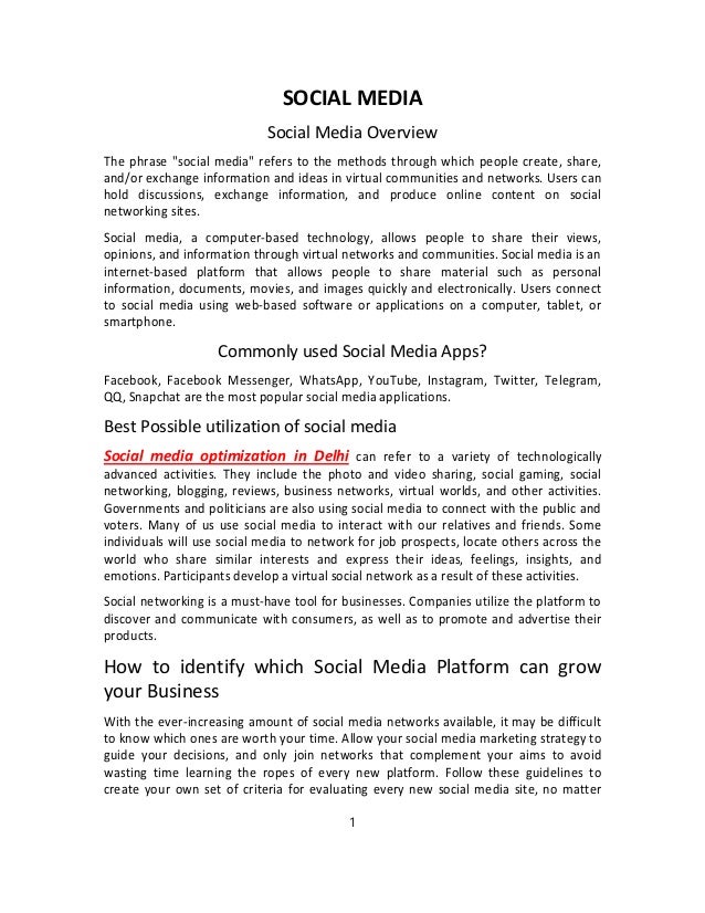 SOCIAL MEDIA
Social Media Overview
The phrase "social media" refers to the methods through which people create, share,
and/or exchange information and ideas in virtual communities and networks. Users can
hold discussions, exchange information, and produce online content on social
networking sites.
Social media, a computer-based technology, allows people to share their views,
opinions, and information through virtual networks and communities. Social media is an
internet-based platform that allows people to share material such as personal
information, documents, movies, and images quickly and electronically. Users connect
to social media using web-based software or applications on a computer, tablet, or
smartphone.
Commonly used Social Media Apps?
Facebook, Facebook Messenger, WhatsApp, YouTube, Instagram, Twitter, Telegram,
QQ, Snapchat are the most popular social media applications.
Best Possible utilization of social media
Social media optimization in Delhi can refer to a variety of technologically
advanced activities. They include the photo and video sharing, social gaming, social
networking, blogging, reviews, business networks, virtual worlds, and other activities.
Governments and politicians are also using social media to connect with the public and
voters. Many of us use social media to interact with our relatives and friends. Some
individuals will use social media to network for job prospects, locate others across the
world who share similar interests and express their ideas, feelings, insights, and
emotions. Participants develop a virtual social network as a result of these activities.
Social networking is a must-have tool for businesses. Companies utilize the platform to
discover and communicate with consumers, as well as to promote and advertise their
products.
How to identify which Social Media Platform can grow
your Business
With the ever-increasing amount of social media networks available, it may be difficult
to know which ones are worth your time. Allow your social media marketing strategy to
guide your decisions, and only join networks that complement your aims to avoid
wasting time learning the ropes of every new platform. Follow these guidelines to
create your own set of criteria for evaluating every new social media site, no matter
1
 
