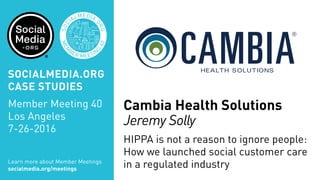 MEM
BER MEETIN
G
40
SOC
IALMEDIA.
ORG
Cambia Health Solutions
Jeremy Solly
HIPPA is not a reason to ignore people:
How we launched social customer care
in a regulated industryLearn more about Member Meetings
socialmedia.org/meetings
SOCIALMEDIA.ORG
CASE STUDIES
Member Meeting 40
Los Angeles
7-26-2016
 