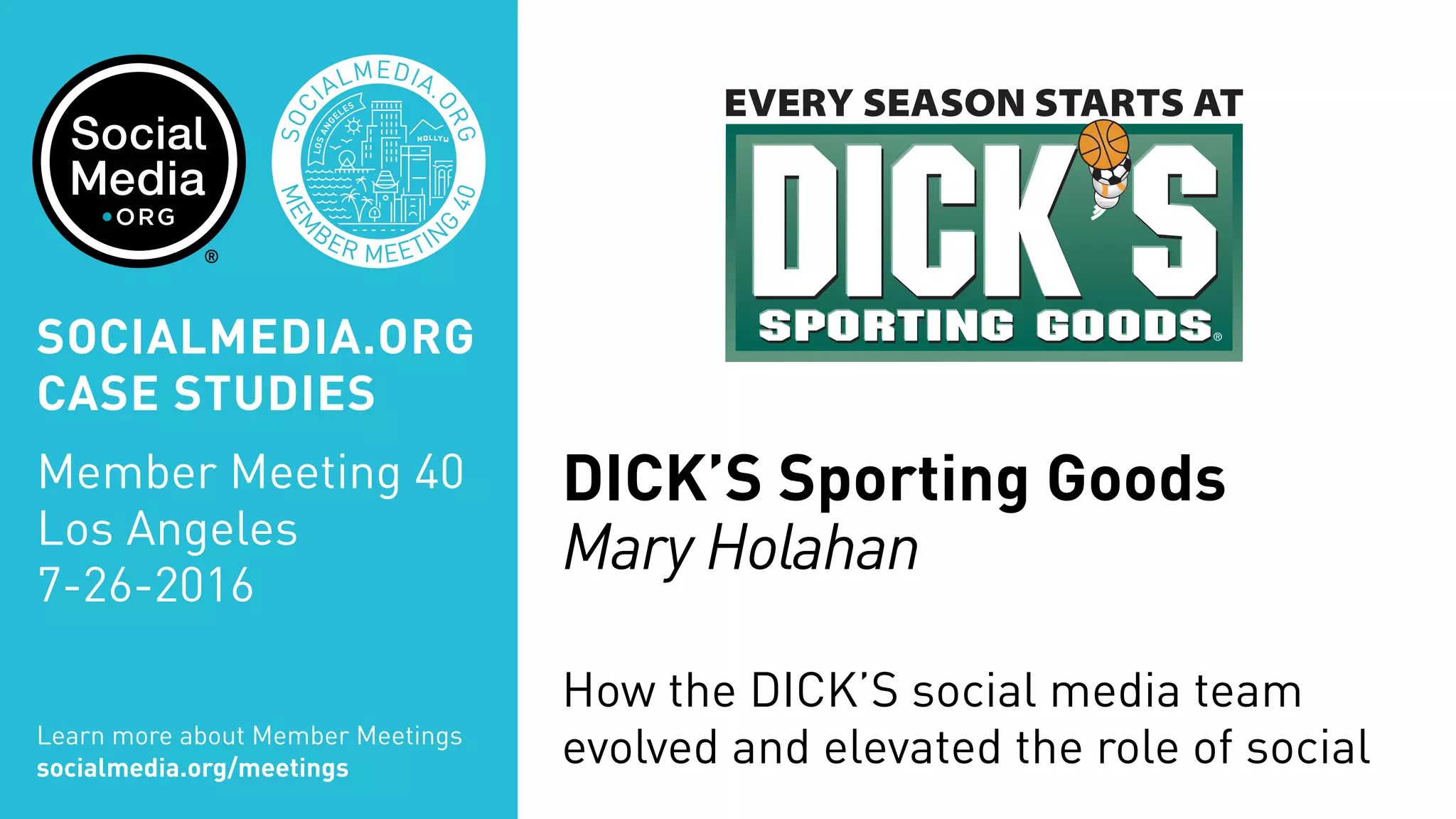 MEM
BER MEETIN
G
40
SOC
IALMEDIA.
ORG
DICK’S Sporting Goods
Mary Holahan
How the DICK’S social media team
evolved and elevated the role of socialLearn more about Member Meetings
socialmedia.org/meetings
SOCIALMEDIA.ORG
CASE STUDIES
Member Meeting 40
Los Angeles
7-26-2016