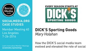 MEM
BER MEETIN
G
40
SOC
IALMEDIA.
ORG
DICK’S Sporting Goods
Mary Holahan
How the DICK’S social media team
evolved and elevated the role of socialLearn more about Member Meetings
socialmedia.org/meetings
SOCIALMEDIA.ORG
CASE STUDIES
Member Meeting 40
Los Angeles
7-26-2016
 