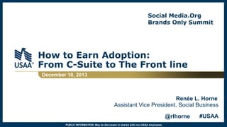 Social Media.Org
Brands Only Summit

How to Earn Adoption:
From C-Suite to The Front line
December 10, 2013

Renée L. Horne
Assistant Vice President, Social Business
@rlhorne
PUBLIC INFORMATION: May be discussed or shared with non-USAA employees.

#USAA

 