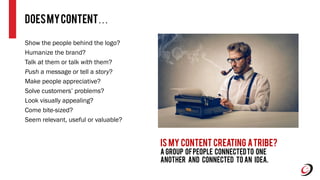 Show the people behind the logo?
Humanize the brand?
Talk at them or talk with them?
Push a message or tell a story?
Make people appreciative?
Solve customers’ problems?
Look visually appealing?
Come bite-sized?
Seem relevant, useful or valuable?
DoesmyCONTENT…
Is my Content creating atribe?
a group ofpeople connectedto one
another and connected to an idea.
 