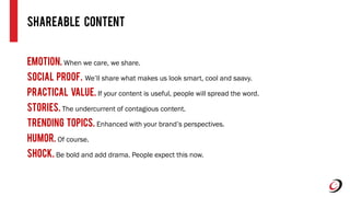 Emotion. When we care, we share.
Social Proof. We’ll share what makes us look smart, cool and saavy.
Practical Value. If your content is useful, people will spread the word.
Stories. The undercurrent of contagious content.
Trending topics. Enhanced with your brand’s perspectives.
Humor. Of course.
Shock. Be bold and add drama. People expect this now.
Shareable Content
 