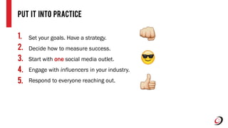 PUt it Into Practice
Set your goals. Have a strategy.
Decide how to measure success.
Start with one social media outlet.
Engage with influencers in your industry.
Respond to everyone reaching out.
1.
2.
3.
4.
5.
 