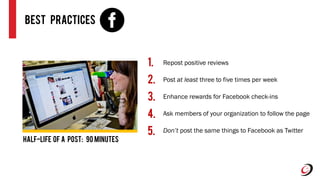 Best Practices
Repost positive reviews
Post at least three to five times per week
Enhance rewards for Facebook check-ins
Ask members of your organization to follow the page
Don’t post the same things to Facebook as Twitter
1.
2.
3.
4.
5.
Half-life of A Post: 90 minutes
 
