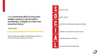 S ells your story
rganic search
ustomers are talking, asking and looking
nvitation into customer’s social circle
ll about loyalty and retention
ook authentic and trustworthy
I
C
O
A
L
“ In a world where 80% of consumers
Google a product or service before
purchasing it, invisibility is a fate much
worse than failure. ”
- Matthew Capala
Social media takes digital marketing past visibility to
make a brand real, authentic and cool.
 