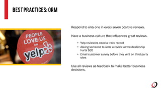 BestPractices: ORM
Respond to only one in every seven positive reviews.
Have a business culture that influences great reviews.
• Yelp reviewers need a track record
• Asking someone to write a review at the dealership
hurts SEO
• Email customer survey before they vent on third party
sites
Use all reviews as feedback to make better business
decisions.
 