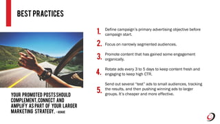 Best practices
Define campaign’s primary advertising objective before
campaign start.
Focus on narrowly segmented audiences.
Promote content that has gained some engagement
organically.
Rotate ads every 3 to 5 days to keep content fresh and
engaging to keep high CTR.
Send out several “test” ads to small audiences, tracking
the results, and then pushing winning ads to larger
groups. It’s cheaper and more effective.
1.
2.
3.
4.
5.
Your promoted postsshould
complement,connect and
amplify as part of your larger
marketing strategy. -AdAge
 