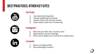 BestPractices: Other KeySites
YouTube
1. Use descriptive keywords
2. Choose appealing thumbnails
3. Create unique first and last frames
4. Keep videos under two minutes long
Instagram
1. Post only your best shot, not every shot
2. Tag locations and use hashtags
3. Know how to delete your comments to retype them
LinkedIn
1. Have a complete profile
2. Take advantage of search
 