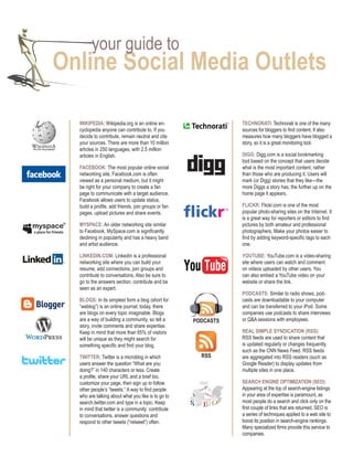 your guide to
online Social Media outlets

  Wikipedia: Wikipedia.org is an online en-                     TechnoraTi: Technorati is one of the many
  cyclopedia anyone can contribute to. If you                   sources for bloggers to find content. It also
  decide to contribute, remain neutral and cite                 measures how many bloggers have blogged a
  your sources. There are more than 10 million                  story, so it is a great monitoring tool.
  articles in 250 languages, with 2.5 million
  articles in English.                                          digg: Digg.com is a social bookmarking
                                                                tool based on the concept that users decide
  Facebook: The most popular online social                      what is the most important content, rather
  networking site, Facebook.com is often                        than those who are producing it. Users will
  viewed as a personal medium, but it might                     mark (or Digg) stories that they like—the
  be right for your company to create a fan                     more Diggs a story has, the further up on the
  page to communicate with a target audience.                   home page it appears.
  Facebook allows users to update status,
  build a profile, add friends, join groups or fan              FLickr: Flickr.com is one of the most
  pages, upload pictures and share events.                      popular photo-sharing sites on the Internet. It
                                                                is a great way for reporters or editors to find
  MySpace: An older networking site similar                     pictures by both amateur and professional
  to Facebook, MySpace.com is significantly                     photographers. Make your photos easier to
  declining in popularity and has a heavy band                  find by adding keyword-specific tags to each
  and artist audience.                                          one.

  Linkedin.coM: LinkedIn is a professional                      youTube: YouTube.com is a video-sharing
  networking site where you can build your                      site where users can watch and comment
  resume, add connections, join groups and                      on videos uploaded by other users. You
  contribute to conversations. Also be sure to                  can also embed a YouTube video on your
  go to the answers section, contribute and be                  website or share the link.
  seen as an expert.
                                                                podcaSTS: Similar to radio shows, pod-
  bLogS: In its simplest form a blog (short for                 casts are downloadable to your computer
  “weblog”) is an online journal; today, there                  and can be transferred to your iPod. Some
  are blogs on every topic imaginable. Blogs                    companies use podcasts to share interviews
  are a way of building a community, so tell a       podcaSTS   or Q&A sessions with employees.
  story, invite comments and share expertise.
  Keep in mind that more than 65% of visitors                   reaL SiMpLe SyndicaTion (rSS):
  will be unique as they might search for                       RSS feeds are used to share content that
  something specific and find your blog.                        is updated regularly or changes frequently,
                                                                such as the CNN News Feed. RSS feeds
  TWiTTer: Twitter is a microblog in which             rSS      are aggregated into RSS readers (such as
  users answer the question “What are you                       Google Reader) to display updates from
  doing?” in 140 characters or less. Create                     multiple sites in one place.
  a profile, share your URL and a brief bio,
  customize your page, then sign up to follow                   Search engine opTiMizaTion (Seo):
  other people’s “tweets.” A way to find people                 Appearing at the top of search-engine listings
  who are talking about what you like is to go to               in your area of expertise is paramount, as
  search.twitter.com and type in a topic. Keep                  most people do a search and click only on the
  in mind that twitter is a community: contribute               first couple of links that are returned. SEO is
  to conversations, answer questions and                        a series of techniques applied to a web site to
  respond to other tweets (“retweet”) often.                    boost its position in search-engine rankings.
                                                                Many specialized firms provide this service to
                                                                companies.
 