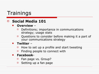 Trainings Social Media 101   Overview  –  Definitions; importance in communications strategy; usage stats Questions to consider before making it a part of your communications strategy Twitter  –  How to set up a profile and start tweeting Finding people to connect with Facebook - Fan page vs. Group? Setting up a fan page 