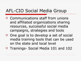 AFL-CIO Social Media Group Communications staff from unions and affiliated organizations sharing resources, successful social media campaigns, strategies and tools  One goal is to develop a set of social media training tools that can be used on the state and local level Trainings- Social Media 101 and 102 