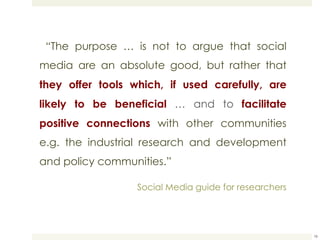   “ The purpose … is not to argue that social media are an absolute good, but rather that  they offer tools which, if used carefully, are likely to be beneficial  … and to  facilitate positive connections  with other communities e.g. the industrial research and development and policy communities.”  Social Media guide for researchers 