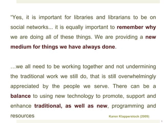 “ Yes, it is important for libraries and librarians to be on social networks... it is equally important to  remember why  we are doing all of these things. We are providing a  new medium for things we have always done .  … we all need to be working together and not undermining the traditional work we still do, that is still overwhelmingly appreciated by the people we serve. There can be a  balance  to using new technology to promote, support and enhance  traditional, as well as new , programming and resources Karen Klapperstock (2009) ) 