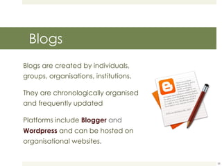 Blogs Blogs are created by individuals, groups, organisations, institutions. They are chronologically organised  and frequently updated Platforms include  Blogger  and  Wordpress   and can be hosted on organisational websites. 
