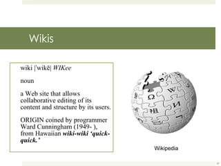 Wikis wiki |ˈwikē|  WIKee noun a Web site that allows collaborative editing of its content and structure by its users. ORIGIN coined by programmer Ward Cunningham (1949- ), from Hawaiian  wiki-wiki ‘quick-quick.’ Wikipedia 