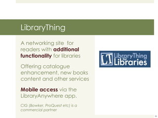 LibraryThing A networking site  for  readers with  additional functionality  for libraries Offering catalogue enhancement, new books content and other services Mobile access  via the LibraryAnywhere app. CIG (Bowker, ProQuest etc) is a commercial partner 