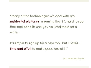 “ Many of the technologies we deal with are  residential platforms , meaning that it’s hard to see their real benefits until you’ve lived there for a while… It’s simple to sign up for a new tool, but it takes  time and effort  to make good use of it.” JISC Web2Practice 