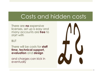 Costs and hidden costs There are   no   expensive licenses, set up is easy and many accounts are  free  to start with BUT There will be costs for  staff time, technical support, evaluation  and   design and charges can kick in eventually 
