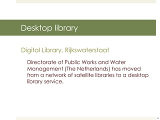 Desktop library Digital Library, Rijkswaterstaat Directorate of Public Works and Water Management (The Netherlands) has moved from a network of satellite libraries to a desktop library service. 